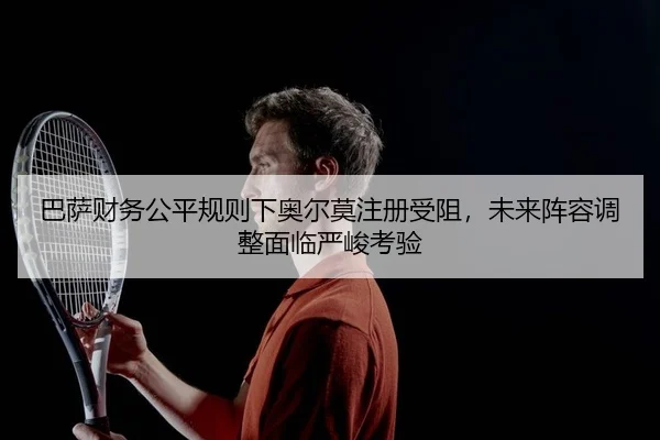 巴萨财务公平规则下奥尔莫注册受阻，未来阵容调整面临严峻考验